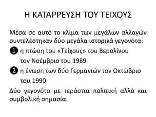 Η ΚΑΤΑΡΡΕΥΣΗ ΤΟΥ ΤΕΙΧΟΥΣ
Μέσα σε αυτό το κλίμα των μεγάλων αλλαγών
συντελέστηκαν δύο μεγάλα ιστορικά γεγονότα:
❶ η πτώση του «Τείχους» του Βερολίνου
τον Νοέμβριο του 1989
❷ η ένωση των δύο Γερμανιών τον Οκτώβριο
του 1990
Δύο γεγονότα με τεράστια πολιτική αλλά και
συμβολική σημασία.
 