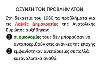 ΟΞΥΝΣΗ ΤΩΝ ΠΡΟΒΛΗΜΑΤΩΝ
Στη δεκαετία του 1980 τα προβλήματα για
τις Λαϊκές Δημοκρατίες της Ανατολικής
Ευρώπης αυξήθηκαν:
❶ οι οικονομίες τους δεν μπορούσαν να
ανταποκριθούν στις ανάγκες της εποχής
❷ εμφανίστηκαν ανεπάρκειες σε πολλά
καταναλωτικά αγαθά
 