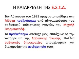 Η ΚΑΤΑΡΡΕΥΣΗ ΤΗΣ Ε.Σ.Σ.Δ.
Τον Αύγουστο του 1991 πραγματοποιήθηκε στη
Μόσχα πραξικόπημα από αξιωματούχους του
σοβιετικού καθεστώτος εναντίον του Μιχαήλ
Γκορμπατσόφ.
Το πραξικόπημα απέτυχε μεν, επιτάχυνε δε την
κατάρρευση της Σοβιετικής Ένωσης. Πολλές
σοβιετικές δημοκρατίες αποσχίστηκαν και
διακήρυξαν την ανεξαρτησία τους.
 