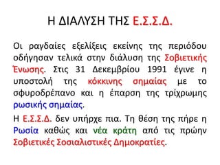 Η ΔΙΑΛΥΣΗ ΤΗΣ Ε.Σ.Σ.Δ.
Οι ραγδαίες εξελίξεις εκείνης της περιόδου
οδήγησαν τελικά στην διάλυση της Σοβιετικής
Ένωσης. Στις 31 Δεκεμβρίου 1991 έγινε η
υποστολή της κόκκινης σημαίας με το
σφυροδρέπανο και η έπαρση της τρίχρωμης
ρωσικής σημαίας.
Η Ε.Σ.Σ.Δ. δεν υπήρχε πια. Τη θέση της πήρε η
Ρωσία καθώς και νέα κράτη από τις πρώην
Σοβιετικές Σοσιαλιστικές Δημοκρατίες.
 