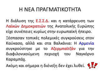 Η ΝΕΑ ΠΡΑΓΜΑΤΙΚΟΤΗΤΑ
Η διάλυση της Ε.Σ.Σ.Δ. και η κατάρρευση των
Λαϊκών Δημοκρατιών της Ανατολικής Ευρώπης
είχε συνέπειες κυρίως στην ευρωπαϊκή ήπειρο.
Ξέσπασαν τοπικές πολεμικές συγκρούσεις στον
Καύκασο, αλλά και στα Βαλκάνια: Η Αρμενία
συγκρούστηκε με το Αζερμπαϊτζάν για την
διαφιλονικούμενη περιοχή του Ναγκόρνο
Καραμπάχ.
Ακόμη και σήμερα η διένεξη δεν έχει λυθεί.
 