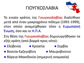 ΓΙΟΥΓΚΟΣΛΑΒΙΑ
Το ενιαίο κράτος της Γιουγκοσλαβίας διαλύθηκε
μετά από έναν μακροχρόνιο πόλεμο (1991-1999),
στον οποίο αναμείχθηκαν τόσο η Ευρωπαϊκή
Ένωση, όσο και οι Η.Π.Α.
Στη θέση της Γιουγκοσλαβίας δημιουργήθηκαν τα
εξής κράτη (από βορρά προς νότο):
● Σλοβενία ● Κροατία ● Σερβία
● Βοσνία-Ερζεγοβίνη ● Μαυροβούνιο
● Βόρεια Μακεδονία (σημερινή ονομασία)
 