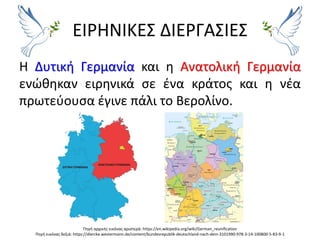ΕΙΡΗΝΙΚΕΣ ΔΙΕΡΓΑΣΙΕΣ
Η Δυτική Γερμανία και η Ανατολική Γερμανία
ενώθηκαν ειρηνικά σε ένα κράτος και η νέα
πρωτεύουσα έγινε πάλι το Βερολίνο.
Πηγή αρχικής εικόνας αριστερά: https://en.wikipedia.org/wiki/German_reunification
Πηγή εικόνας δεξιά: https://diercke.westermann.de/content/bundesrepublik-deutschland-nach-dem-3101990-978-3-14-100800-5-83-9-1
 