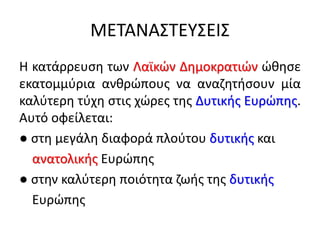 ΜΕΤΑΝΑΣΤΕΥΣΕΙΣ
Η κατάρρευση των Λαϊκών Δημοκρατιών ώθησε
εκατομμύρια ανθρώπους να αναζητήσουν μία
καλύτερη τύχη στις χώρες της Δυτικής Ευρώπης.
Αυτό οφείλεται:
● στη μεγάλη διαφορά πλούτου δυτικής και
ανατολικής Ευρώπης
● στην καλύτερη ποιότητα ζωής της δυτικής
Ευρώπης
 