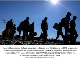 Εκατοντάδες χιλιάδες Αλβανοί μετανάστες πέρασαν στην Ελλάδα μετά το 1991 με τα πόδια
μέσα από την οροσειρά της Πίνδου, αναζητώντας ένα καλύτερο μέλλον. Υπολογίζεται ότι
σήμερα ζουν στην Ελλάδα πάνω από 500.000 Αλβανοί μετανάστες και αποτελούν τη
μεγαλύτερη μεταναστευτική κοινότητα στη χώρα.
Πηγή εικόνας: https://ibna.gr/news/2021/05/39199/
 