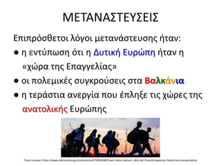 ΜΕΤΑΝΑΣΤΕΥΣΕΙΣ
Επιπρόσθετοι λόγοι μετανάστευσης ήταν:
● η εντύπωση ότι η Δυτική Ευρώπη ήταν η
«χώρα της Επαγγελίας»
● οι πολεμικές συγκρούσεις στα Βαλκάνια
● η τεράστια ανεργία που έπληξε τις χώρες της
ανατολικής Ευρώπης
Πηγή εικόνας: https://www.kleinezeitung.at/oesterreich/5856588/Fuenf-Jahre-danach_Wie-die-Fluechtlingskrise-Oesterreich-veraenderte
 