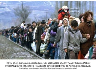 Πάνω από 1 εκατομμύριο πρόσφυγες και μετανάστες από την πρώην Γιουγκοσλαβία
εγκατέλειψαν τις εστίες τους. Πολλοί από αυτούς κατέφυγαν σε Αυστρία και Γερμανία.
Πηγή εικόνας: https://kroatien-nachrichten.de/so-viele-fluchteten-im-jugoslawien-krieg/
 