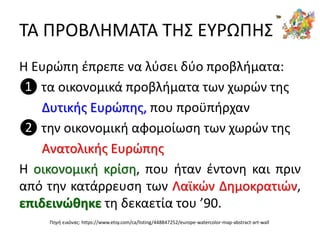 ΤΑ ΠΡΟΒΛΗΜΑΤΑ ΤΗΣ ΕΥΡΩΠΗΣ
Η Ευρώπη έπρεπε να λύσει δύο προβλήματα:
❶ τα οικονομικά προβλήματα των χωρών της
Δυτικής Ευρώπης, που προϋπήρχαν
❷ την οικονομική αφομοίωση των χωρών της
Ανατολικής Ευρώπης
Η οικονομική κρίση, που ήταν έντονη και πριν
από την κατάρρευση των Λαϊκών Δημοκρατιών,
επιδεινώθηκε τη δεκαετία του ’90.
Πηγή εικόνας: https://www.etsy.com/ca/listing/448847252/europe-watercolor-map-abstract-art-wall
 