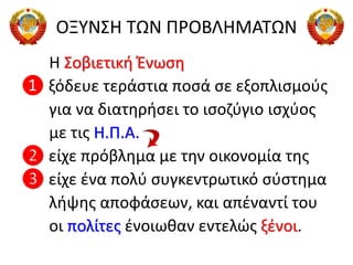 ΟΞΥΝΣΗ ΤΩΝ ΠΡΟΒΛΗΜΑΤΩΝ
Η Σοβιετική Ένωση
❶ ξόδευε τεράστια ποσά σε εξοπλισμούς
για να διατηρήσει το ισοζύγιο ισχύος
με τις Η.Π.Α.
❷ είχε πρόβλημα με την οικονομία της
❸ είχε ένα πολύ συγκεντρωτικό σύστημα
λήψης αποφάσεων, και απέναντί του
οι πολίτες ένοιωθαν εντελώς ξένοι.
 