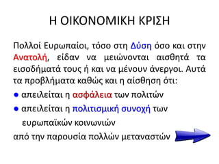 Η ΟΙΚΟΝΟΜΙΚΗ ΚΡΙΣΗ
Πολλοί Ευρωπαίοι, τόσο στη Δύση όσο και στην
Ανατολή, είδαν να μειώνονται αισθητά τα
εισοδήματά τους ή και να μένουν άνεργοι. Αυτά
τα προβλήματα καθώς και η αίσθηση ότι:
● απειλείται η ασφάλεια των πολιτών
● απειλείται η πολιτισμική συνοχή των
ευρωπαϊκών κοινωνιών
από την παρουσία πολλών μεταναστών
 
