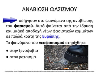 ΑΝΑΒΙΩΣΗ ΦΑΣΙΣΜΟΥ
οδήγησαν στο φαινόμενο της αναβίωσης
του φασισμού. Αυτό φαίνεται από την ίδρυση
και μαζική αποδοχή νέων φασιστικών κομμάτων
σε πολλά κράτη της Ευρώπης.
Το φαινόμενο του νεοφασισμού στηρίχθηκε
● στην ξενοφοβία
● στον ρατσισμό
Πηγή εικόνας: https://www.nordkirche.de/nachrichten/nachrichten-detail/nachricht/ausstellung-informiert-ueber-neofaschismus-in-deutschland
 