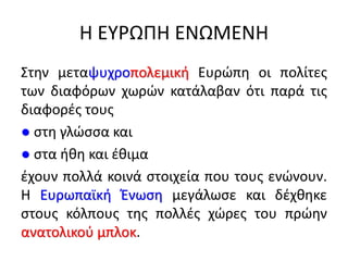 Η ΕΥΡΩΠΗ ΕΝΩΜΕΝΗ
Στην μεταψυχροπολεμική Ευρώπη οι πολίτες
των διαφόρων χωρών κατάλαβαν ότι παρά τις
διαφορές τους
● στη γλώσσα και
● στα ήθη και έθιμα
έχουν πολλά κοινά στοιχεία που τους ενώνουν.
Η Ευρωπαϊκή Ένωση μεγάλωσε και δέχθηκε
στους κόλπους της πολλές χώρες του πρώην
ανατολικού μπλοκ.
 