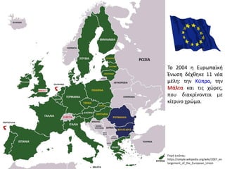 Πηγή εικόνας:
https://simple.wikipedia.org/wiki/2007_en
largement_of_the_European_Union
Το 2004 η Ευρωπαϊκή
Ένωση δέχθηκε 11 νέα
μέλη: την Κύπρο, την
Μάλτα και τις χώρες,
που διακρίνονται με
κίτρινο χρώμα.
 