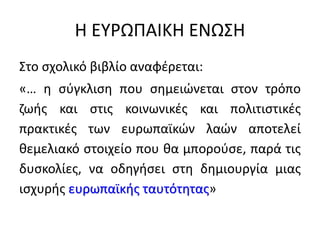 Η ΕΥΡΩΠΑΙΚΗ ΕΝΩΣΗ
Στο σχολικό βιβλίο αναφέρεται:
«… η σύγκλιση που σημειώνεται στον τρόπο
ζωής και στις κοινωνικές και πολιτιστικές
πρακτικές των ευρωπαϊκών λαών αποτελεί
θεμελιακό στοιχείο που θα μπορούσε, παρά τις
δυσκολίες, να οδηγήσει στη δημιουργία μιας
ισχυρής ευρωπαϊκής ταυτότητας»
 