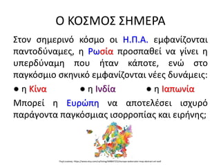 Ο ΚΟΣΜΟΣ ΣΗΜΕΡΑ
Στον σημερινό κόσμο οι Η.Π.Α. εμφανίζονται
παντοδύναμες, η Ρωσία προσπαθεί να γίνει η
υπερδύναμη που ήταν κάποτε, ενώ στο
παγκόσμιο σκηνικό εμφανίζονται νέες δυνάμεις:
● η Κίνα ● η Ινδία ● η Ιαπωνία
Μπορεί η Ευρώπη να αποτελέσει ισχυρό
παράγοντα παγκόσμιας ισορροπίας και ειρήνης;
Πηγή εικόνας: https://www.etsy.com/ca/listing/448847252/europe-watercolor-map-abstract-art-wall
 