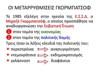 ΟΙ ΜΕΤΑΡΡΥΘΜΙΣΕΙΣ ΓΚΟΡΜΠΑΤΣΟΦ
Το 1985 εξελέγη στην ηγεσία της Ε.Σ.Σ.Δ. ο
Μιχαήλ Γκορμπατσόφ, ο οποίος προσπάθησε να
αναδιοργανώσει την Σοβιετική Ένωση
❶ στον τομέα της οικονομίας
❷ στον τομέα της πολιτικής δομής
Τρεις ήταν οι λέξεις κλειδιά της πολιτικής του:
 περεστρόικα ανασυγκρότηση
 ντεμοκράτσια εκδημοκρατισμός
 γκλάσνοστ διαφάνεια
 