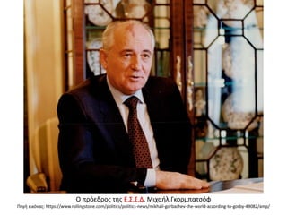 Ο πρόεδρος της Ε.Σ.Σ.Δ. Μιχαήλ Γκορμπατσόφ
Πηγή εικόνας: https://www.rollingstone.com/politics/politics-news/mikhail-gorbachev-the-world-according-to-gorby-49082/amp/
 