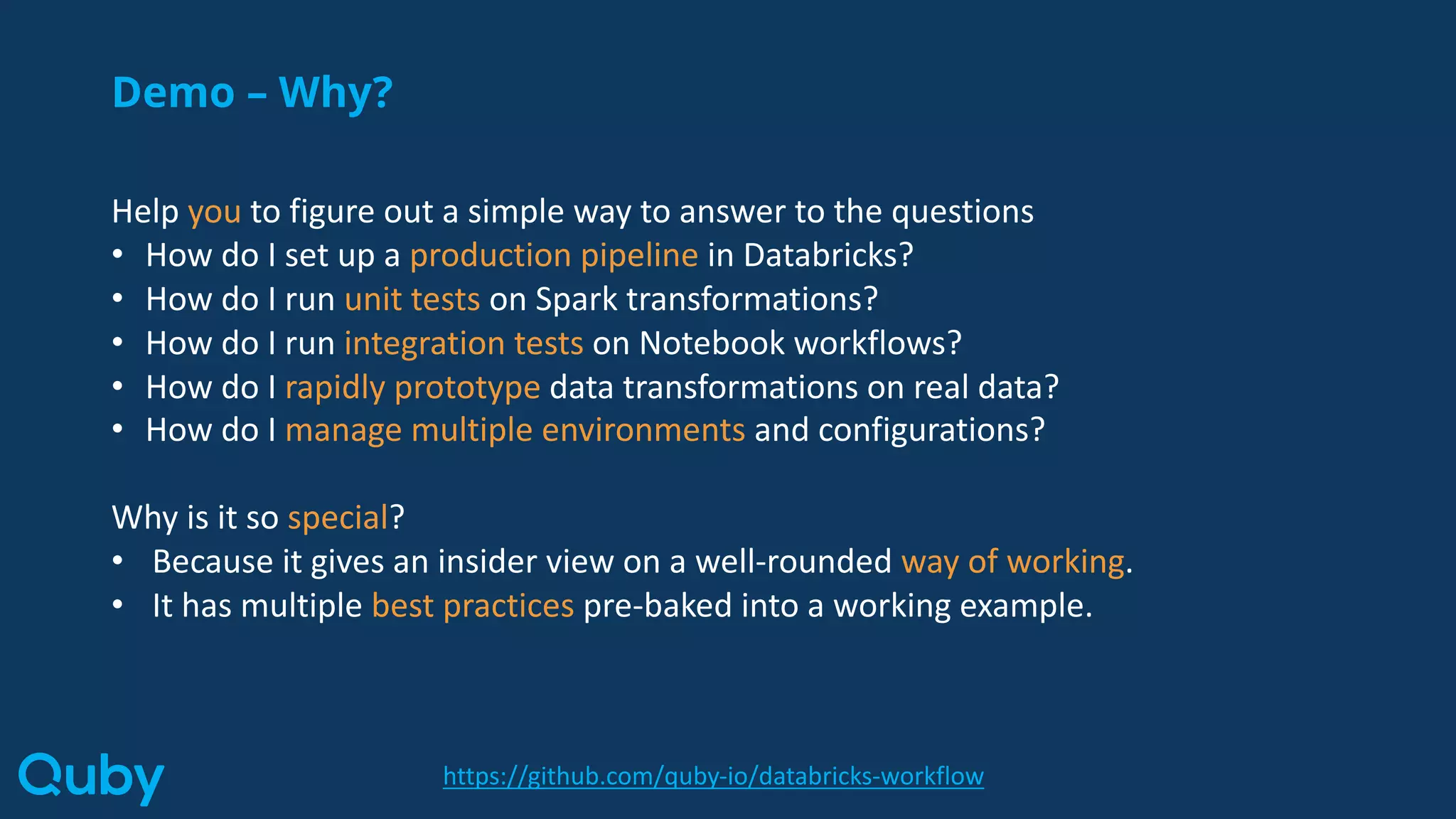 Demo – Why?
Help you to figure out a simple way to answer to the questions
• How do I set up a production pipeline in Databricks?
• How do I run unit tests on Spark transformations?
• How do I run integration tests on Notebook workflows?
• How do I rapidly prototype data transformations on real data?
• How do I manage multiple environments and configurations?
Why is it so special?
• Because it gives an insider view on a well-rounded way of working.
• It has multiple best practices pre-baked into a working example.
https://github.com/quby-io/databricks-workflow
 