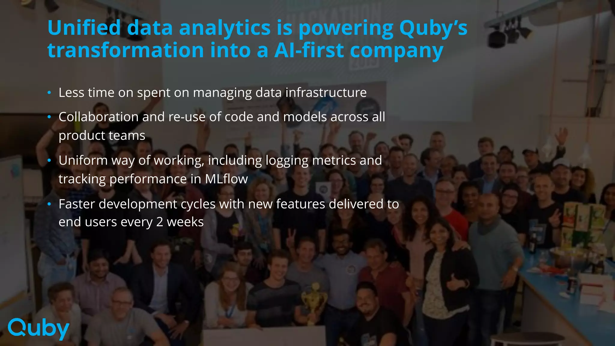 Unified data analytics is powering Quby’s
transformation into a AI-first company
• Less time on spent on managing data infrastructure
• Collaboration and re-use of code and models across all
product teams
• Uniform way of working, including logging metrics and
tracking performance in MLflow
• Faster development cycles with new features delivered to
end users every 2 weeks
 