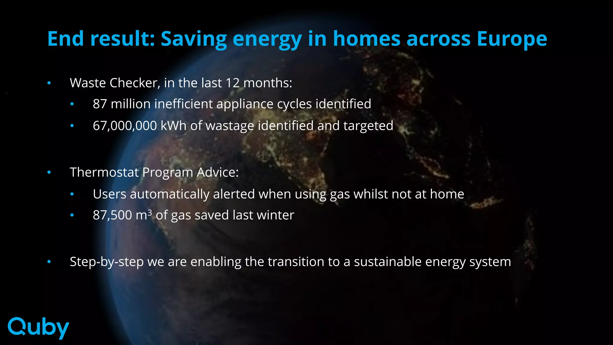 End result: Saving energy in homes across Europe
• Waste Checker, in the last 12 months:
• 87 million inefficient appliance cycles identified
• 67,000,000 kWh of wastage identified and targeted
• Thermostat Program Advice:
• Users automatically alerted when using gas whilst not at home
• 87,500 m3 of gas saved last winter
• Step-by-step we are enabling the transition to a sustainable energy system
 