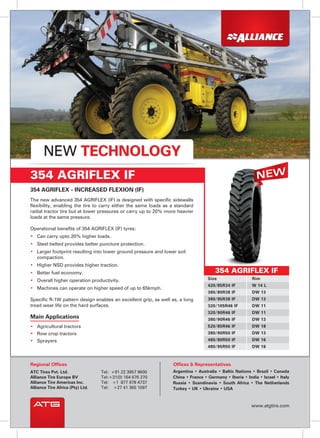 • Agricultural tractors
• Row crop tractors
• Sprayers
Main Applications
354 AGRIFLEX - INCREASED FLEXION (IF)
The new advanced 354 AGRIFLEX (IF) is designed with specific sidewalls
flexibility, enabling the tire to carry either the same loads as a standard
radial tractor tire but at lower pressures or carry up to 20% more heavier
loads at the same pressure.
Operational benefits of 354 AGRIFLEX (IF) tyres:
• Can carry upto 20% higher loads.
• Steel belted provides better puncture protection.
• Larger footprint resulting into lower ground pressure and lower soil
compaction.
• Higher NSD provides higher traction.
• Better fuel economy.
• Overall higher operation productivity.
• Machines can operate on higher speed of up to 65kmph.
Specific R-1W pattern design enables an excellent grip, as well as, a long
tread wear life on the hard surfaces.
354 AGRIFLEX IF
354 AGRIFLEX IF
Size Rim
420/85R34 IF W 14 L
380/80R38 IF DW 13
380/95R38 IF DW 13
320/105R46 IF DW 11
320/90R46 IF DW 11
380/90R46 IF DW 13
520/85R46 IF DW 18
380/90R50 IF DW 13
480/95R50 IF DW 16
480/80R50 IF DW 16
NEW TECHNOLOGY
Ofﬁces & RepresentativesRegional Offices
ATC Tires Pvt. Ltd.
Alliance Tire Europe BV
Alliance Tire Americas Inc.
Alliance Tire Africa (Pty) Ltd.
Tel: +91 22 3957 9600
Tel:+31(0) 164 676 270
Tel: +1 877 978 4737
Tel: +27 41 365 1097
www.atgtire.com
Argentina • Australia • Baltic Nations • Brazil • Canada
China • France • Germany • Iberia • India • Israel • Italy
Russia • Scandinavia • South Africa • The Netherlands
Turkey • UK • Ukraine • USA
 
