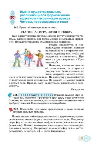 Имена существительные,
различающиеся формой числа
в русском и украинском языках
Читаем, пересказываем текст
240. Прочитайте и перескажите текст.
СТАРИННАЯ ИГРА «КУП И КОРОВКУ»
Как ударят первые морозы, лёд на пруду становится чи­
стым, словно стекло. Вот тогда можно и сыграть в «коров­
ку». Понадобится лишь обыкновенная ледышка.
Ребята становятся в кру­
жок. Один («хозяин») прыгает
на одной ноге и старается тол­
кнуть ледышку так, чтобы она
ударилась в чью-то ногу. При
этом он приговаривает: «Купи
коровку!»
Понятно, никто не спешит
её «покупать», а старается
увернуться. Если кто-то опло­
шал, «коровка» меняет хозяи­
на, и игра начинается сначала. Не каждому удается быстро
отделаться от роли «хозяина». Не повезёт — можно водить
и целый день. Правда, ногу, если устала, разрешается пере­
менить.
Из журнала
241. П о р а б о т а й т е в п а р а х. Опишите зимнюю игру, ко-
^ торая вам нравится. Прочитайте друг другу свои сочинения.
Скажите, что вам понравилось, что осталось не совсем понятным и
требует уточнения. Внесите правки в свои работы.
242. Прочитайте, составьте предложения с теми словами,
которые даны для примера.
Большинство имён существительных в русском и украин­
ском языках имеют форму того же самого числа. Например:
стул (ед. ч.) — стілець (однина), ножницы (мн. ч.) — ножиці
(множина). Однако некоторые имена существительные раз­
личаются по числу. Например: лакомство (ед. ч.) — ласощі
(множина), пение (ед. ч.) — співи (множина).
 