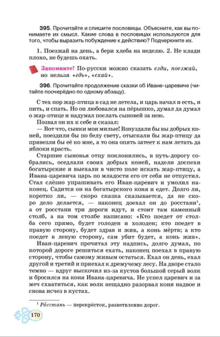 3 9 5 . Прочитайте и спиш ите пословицы. Объясните, как вы по­
ним аете их смысл. Какие слова в пословицах используются для
того, чтобы выразить побуждение к действию ? Подчеркните их.
1. Поезжай на день, а бери хлеба на неделю. 2. Не клади
плохо, не будешь охать.
Запомните! По-русски можно сказать езди, поезжай,
но нельзя « едъ», «ехай».
3 9 6 . Прочитайте продолжение сказки об Иване-царевиче (чи­
тайте поочерёдно по одному абзацу).
С тех пор жар-птица в сад не летела, и царь начал и есть, и
пить, и спать. Но он любовался на пёрышко, думал да думал
о жар-птице и надумал послать сыновей за нею.
Позвал он их к себе и сказал:
— Вот что, сынки мои милые! Взнуздали бы вы добрых ко­
ней, поездили бы по белу свету, отыскали бы жар-птицу да
привезли бы её ко мне, а то она опять затеет к нам летать да
яблоки красть.
Старшие сыновья отцу поклонились, в путь-дорогу со­
брались, оседлали своих добрых коней, надели доспехи
богатырские и выехали в чисто поле искать жар-птицу, а
Ивана-царевича царь по младости его от себя не отпустил.
Стал слёзно упрашивать его Иван-царевич и умолил на­
конец. Садится он на богатырского коня и едет. Долго ли,
коротко ли, — скоро сказка сказывается, да не ско­
ро дело делается, — наконец доехал он до росстани1,
а от росстани три дороги идут, и стоит там каменный
столб, а на том столбе написано: «Кто поедет от стол­
ба сего прямо, будет голоден и холоден; кто поедет в
правую сторону, будет здрав и жив, а конь мёртв; а кто
поедет в левую сторону, сам убит будет, а конь жив».
Иван-царевич прочитал эту надпись, долго думал, по
которой дороге решиться ехать, наконец поехал в правую
сторону, чтобы самому живым остаться. Ехал он день, ехал
другой и третий и приехал к дремучему лесу. На дворе стало
темно — вдруг выскочил из-за кустов большой серый волк
и бросился на коня Ивана-царевича. Не успел царевич и за
меч схватиться, как волк нещадно разорвал коня надвое и
снова исчез в кустах.1
1Росстань — перекрёсток, разветвление дорог.
 