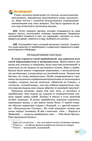 5. Это интересно!
~ Слово запятая происходит от глагола запяти (воспре­
пятствовать, задержать), родственного слову запинать
ся. Знак точка с запятой использовался славянскими
книжниками как знак вопроса. Так было принято (и до
сих пор остается!) в греческом письме.
434. Устно опиш ите картину, которая открывается из окна
ваш его класса, используйте сложные предложения. Правильно
употребляйте предлоги в (во), из (например: смотреть из окна,
увидеть во дворе, заметить в саду, выбежать из школы).
435. Послуш айте текст, который прочитает учитель. Скажите,
что узнал мальчик от прабабуш ки о создателях славянского алф а­
вита Кирилле и М еф одии.
Я очень гордился своей прабабушкой: она удивляла всех
своей образованностью и начитанностью. Много-много лет
назад она училась в гимназии, была круглой отличницей1и
получила за это медаль из настоящего золота. Книг у праба­
бушки было много: старинные церковные, с металлически­
ми застёжками, в переплётах из тиснёной кожи. Читала она
быстро, но очень внимательно. Особо понравившиеся стра­
ницы закладывала серебряными бумажками от шоколадных
конфет, спорные мысли отмечала «Мишкой на Севере», а
глупости, «сущий вздор», как она любила выражаться, про­
сто перелистывала или совала обёртку от дешёвой тянучки2.
Однажды вечером, перед тем как лечь, я заглянул к
прабабушке. Она сидела на сундуке и сосредоточенно гля­
дела прямо перед собой. Плавал и мигал в углу красный
огонёк лампады. В руках прабабушка держала картинку,
картонную икону, у неё много таких было. С одной сторо­
ны обычно нарисован старик с бородой, а с другой написа­
но: «Издательство Сытина». На этой картинке стояли два
очень тощих3человека. И оба с книгами. «Это — Кирилл и
Мефодий, — сказала прабабушка мне. — Они были братья.
Они придумали буквы».
1Круглый отличник — тот, кто имеет только отличные оценки.
2Тянучка — клейкая мягкая конфета из молока и сахара.
8Тощий — исхудалый, худощавый.
ПРАБАБУШ КИН РАССКАЗ
 