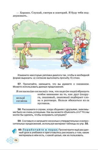 — Хорошо. Слушай, смотри и повторяй. Я буду тебя под­
держивать.
■ I
< у 1 ^ 1 [ч/ ~ ~~~7 Ь п Км
Измените некоторые реплики диалога так, чтобы в необидной
форме выразить: а) согласие выполнить просьбу; б) отказ.
57. Прочитайте, напишите, что вы думаете о сказанном.
Можете использовать данные предложения.
Я согласна (не согласна) с тем, что надо (не надо) обращать
особое внимание на то, как друг (подру­
га, знакомый, знакомая) подбирает сло­
ва в разговоре. Нельзя обижаться из-за
пустяков.
58. Расскажите о случае, когда общение с друзьями, знакомы­
ми было не очень успешным. Как вы можете объяснить это? Что вы
могли бы сделать, чтобы исправить ситуацию?
нельзя
согласна
59. Составьте и запишите несколько утвердительных и вопро­
сительных предложений, используя материал таблицы изупр. 55.
60. П о р а б о т а й т е в п а р ах. Просмотрите ещё раз дан­
ный урок в учебнике и приготовьтесь рассказать о том, какие
материалы в нём есть, с какой целью, как их пользовать.
 