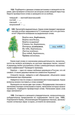 104. Подберите к данным словам антонимы и запишите их па­
рами. Для проверки согласного во втором слове каждой пары под­
берите проверочное слово и запишите его в скобках.
твёрдый — мягкий (мягонький)
густой — ...
смелый — ...
шершавый — ...
105. Прочитайте выразительно. Какие слова придают народным
песням особую задушевность? С помощью чего это достига­
ется? Обратите внимание на выделенные слова.
Берёза моя, берёзонька,
Берёза моя белая,
Берёза кудрявая!
Стоишь ты, берёзонька,
Посередь долинушки. под тобой
На тебе, берёзонька,
Листья зелёные;
Под тобой, берёзонька,
Травка шёлковая.
Какие ещё слова со значением уменьшительности, ласкатель­
ное™ вы можете вспомнить из русских народных песен, сказок?
А украинцы любят употреблять слова с уменьшительно-ласкатель­
ными суффиксами? Приведите примеры.
Берёза — одно из самых любимых деревьев в России; это её
символ. А какие деревья являются символом Украины?
Спишите песню, найдите в ней обращения; объясните знаки
препинания при обращении.
Найдите втексте слова со значением местонахождения. Какие
вопросы можно поставить к этим словам?
Выпишите из песни два-три слова с безударными гласными и
звонкими/глухими согласными в корне, написание которых можно
проверить, подберите проверочные слова. Написание каких слов
надо запомнить?
106. Составьте и запишите утвердительное, вопросительное,
побудительное предложения по содержанию текста (упр. 105).
Подчеркните буквы, обозначающие безударные гласные, звонкие/
глухие согласные звуки в корне, уточните их написание.
 