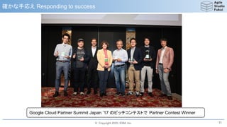 © Copyright 2020, ESM, Inc.
確かな手応え Responding to success
11
Google Cloud Partner Summit Japan ‘17 のピッチコンテストで Partner Contest Winner
 
