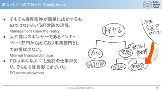 © Copyright 2020, ESM, Inc.
● そもそも投資案件が簡単に成功するも
のではないという経営陣の理解。
Management knew the reality.
● 人件費はスポンサーであるインキュ
ベート部門から出ており事業部門とし
ての損は少ない。
Minimal financial damage.
● POは本件以外にも受託の仕事があ
り、そちらでは貢献できていた。
PO earns elsewhere.
粛々としたものであった Quietly leave
18
 