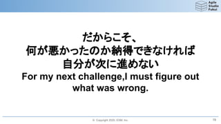 © Copyright 2020, ESM, Inc.
だからこそ、
何が悪かったのか納得できなければ
自分が次に進めない
For my next challenge,I must figure out
what was wrong.
19
 