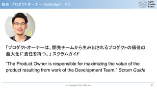 © Copyright 2020, ESM, Inc.
被告：プロダクトオーナー Defendant : PO
「プロダクトオーナーは、開発チームから生み出されるプロダクトの価値の
最大化に責任を持つ。」 スクラムガイド
“The Product Owner is responsible for maximizing the value of the
product resulting from work of the Development Team.” Scrum Guide
21
 
