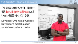 © Copyright 2020, ESM, Inc.
こう思うのは私だけでしょうか？ My thought
38
「受託脳」の持ち主は、実は一
番「あれは自分で創った」と言
いたい願望持っている説
Developer who has a “Contract
Developer’s mental model”
should want to be a creator.
 