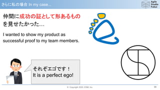 © Copyright 2020, ESM, Inc.
さらに私の場合 In my case...
39
仲間に成功の証として形あるもの
を見せたかった…
I wanted to show my product as
successful proof to my team members.
それぞエゴです！
It is a perfect ego!
 