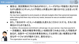 © Copyright 2020, ESM, Inc.
判決 Judgment
● 被告は、受託開発のプロであるがゆえに、ニーズがない可能性に気が付き
ながら適切にピボットしたり予算を人件費以外に振り分けることを怠った可
能性がある。
He may have neglected to pivot properly or allocate budgets other than personnel expenses
while noticing that there may not be any needs, because he was an excellent contract
developer.
● また、「自分のサービス」への過度とも言えるこだわり（エゴ）も、それに拍
車をかけたのであろう。
In addition, the excessive commitment ( almost ego ) to your service may have spurred it.
● 一方組織は、被告の報告等の怪しい兆候を見てみぬふりをした可能性が
あるが、当該サービスを含め事業全体としては非常に良い結果を出す健
全なポートフォリオが組めており、責任はない。
The organization would has no guilty.
40
 