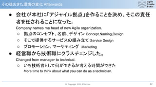 © Copyright 2020, ESM, Inc.
その後おきた環境の変化 Afterwards
● 会社が本社に「アジャイル拠点」を作ることを決め、そこの責任
者を任されることになった。
Company names me head of new Agile organization.
○ 拠点のコンセプト、名前、デザイン Concept,Naming,Design
○ そこで提供するサービスの組み立て Service Design
○ プロモーション、マーケティング Marketing
● 経営職から技術職にクラスチェンジした。
Changed from manager to technical.
○ いち技術者として何ができるか考える時間ができた
More time to think about what you can do as a technician.
42
 