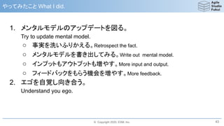 © Copyright 2020, ESM, Inc.
やってみたこと What I did.
1. メンタルモデルのアップデートを図る。
Try to update mental model.
○ 事実を洗いふりかえる。Retrospect the fact.
○ メンタルモデルを書き出してみる。Write out mental model.
○ インプットもアウトプットも増やす。More input and output.
○ フィードバックをもらう機会を増やす。More feedback.
2. エゴを自覚し向き合う。
Understand you ego.
43
 