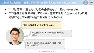 © Copyright 2020, ESM, Inc.
エゴを自覚し向き合い、健全さを保つ努力を続ける Keep facing to your ego.
● エゴは簡単に消せないしその必要もない。 Ego never die
● エゴを健全な形で保ち、アウトカムを出す活動に活かせるように考
え続ける。 “Healthy ego” leads to outcome
45
「自分があれを創った！」と言いたいな。。
でも、会社の力、メンバーの協力あってだよ
なぁ。。
そもそも、私のこんなエゴも含め、期待して任し
てくれたんだよな。。
 