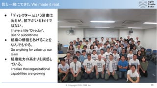 © Copyright 2020, ESM, Inc.
皆と一緒にできた We made it real.
58
● 「ディレクター」という肩書は
あるが、部下がいるわけで
はない。
I have a title “Director”,
But no subordinate
● 組織の価値をあげることを
なんでもやる。
Do anything for value up our
team
● 組織能力の高まりを実感し
ている。
I realize that organizational
capabilities are growing
 