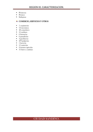 REGION III. CARACTERIZACION.

   Proincasa
   Proinco
   Indegrasa

    COMERCIO, SERVICIOS Y OTROS

   5 carpinterías
   12 mecánicas
   48 comedores
   11 molinos
   6 farmacias
   6 panaderías
   4 gasolineras
   279 pulperías
   1 herrería
   15 sastrerías
   2 insumo agrícolas
   11 bares y cantinas




                          CIUDAD SANDINO.
 