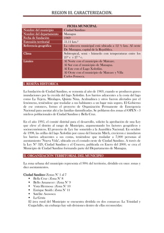REGION III. CARACTERIZACION.

                                FICHA MUNICIPAL
Nombre del municipio          Ciudad Sandino
Nombre del departamento       Managua
Fecha de fundación            1969
Extensión territorial         51.11 km.²
Referencia geográfica         La cabecera municipal está ubicada a 12 ½ km. Al oeste
                              De Managua, capital de la República.
Clima                         Subtropical, semi - húmedo con temperaturas entre los
                              25º c y 27 º c.
Limites                       Al Norte con el municipio de Mateare.
                              Al Sur con el municipio de Managua.
                              Al Este con el Lago Xolotlán.
                              Al Oeste con el municipio de Mateare y Villa
                              Carlos Fonseca.

I. RESEÑA HISTORICA

La fundación de Ciudad Sandino, se remonta al año de 1969, cuando se producen graves
inundaciones por la crecida del lago Xolotlán. Los barrios adyacentes a la costa del lago
como La Tejera, Miralagos, Quinta Nina, Acahualinca y otros fueron afectados por el
fenómeno, teniéndose que trasladar a sus habitantes a un lugar más seguro. El Gobierno
de ese entonces, formo el proyecto de Organización Permanente de Emergencia
Nacional para asentar ahí a las familias damnificadas. Se poblaron dos zonas el OPEN - 3
núcleos poblacionales de Ciudad Sandino y Bella Cruz.

En el año 1995, el comité distrital para el desarrollo, solicito la aprobación de una Ley
que eleve el distrito al rango de Municipio, argumentando los factores geográficos y
socioeconómicos. El proyecto de Ley fue sometido a la Asamblea Nacional. En octubre
de 1998, las orillas del lago Xolotlán por causa del huracán Mitch, crecieron e inundaron
los barrios adyacentes a sus costas, teniéndose que trasladar a 7,000 personas al
asentamiento "Nueva Vida", ubicado en el costado oeste de Ciudad Sandino. A través de
la Ley Nº 329, Ciudad Sandino y el Crucero, publicada en Enero del 2000, se crea el
Municipio de Ciudad Sandino formando parte del Departamento de Managua.

II. ORGANIZACIÓN TERRITORIAL DEL MUNICIPIO

La zona urbana del municipio representa el 90% del territorio, dividido en once zonas y
diez asentamientos.

Ciudad Sandino: Zonas N° 1 al 7
    Bella Cruz : Zona N° 8
    Bello Amanecer : Zona N° 9
    Vista Hermosa : Zona N° 10
    Enrique Smith : Zona N° 11
    Satélite Asososca
    La Gruta
   El área rural del Municipio se encuentra dividida en dos comarcas: La Trinidad y
   Cuajachillo, sin embargo hay sub divisiones dentro de ellas reconocidas:
 