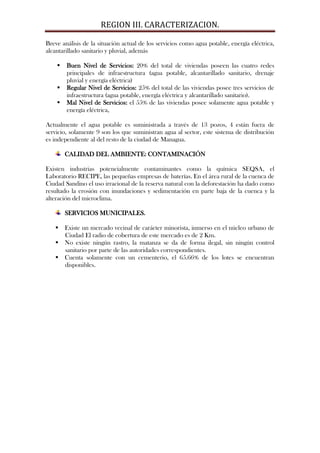 REGION III. CARACTERIZACION.

Breve análisis de la situación actual de los servicios como agua potable, energía eléctrica,
alcantarillado sanitario y pluvial, además

       Buen Nivel de Servicios: 20% del total de viviendas poseen las cuatro redes
        principales de infraestructura (agua potable, alcantarillado sanitario, drenaje
        pluvial y energía eléctrica)
       Regular Nivel de Servicios: 25% del total de las viviendas posee tres servicios de
        infraestructura (agua potable, energía eléctrica y alcantarillado sanitario).
       Mal Nivel de Servicios: el 55% de las viviendas posee solamente agua potable y
        energía eléctrica,

Actualmente el agua potable es suministrada a través de 13 pozos, 4 están fuera de
servicio, solamente 9 son los que suministran agua al sector, este sistema de distribución
es independiente al del resto de la ciudad de Managua.

        CALIDAD DEL AMBIENTE: CONTAMINACIÓN

Existen industrias potencialmente contaminantes como la química SEQSA, el
Laboratorio RECIPE, las pequeñas empresas de baterías. En el área rural de la cuenca de
Ciudad Sandino el uso irracional de la reserva natural con la deforestación ha dado como
resultado la erosión con inundaciones y sedimentación en parte baja de la cuenca y la
alteración del microclima.

        SERVICIOS MUNICIPALES.

    Existe un mercado vecinal de carácter minorista, inmerso en el núcleo urbano de
     Ciudad El radio de cobertura de este mercado es de 2 Km.
    No existe ningún rastro, la matanza se da de forma ilegal, sin ningún control
     sanitario por parte de las autoridades correspondientes.
    Cuenta solamente con un cementerio, el 65.66% de los lotes se encuentran
     disponibles.
 