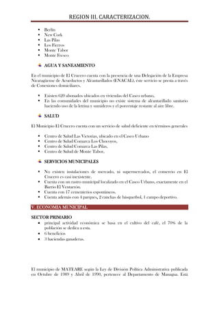 REGION III. CARACTERIZACION.

      Berlín
      New Cork
      Las Pilas
      Los Fierros
      Monte Tabor
      Monte Fresco

       AGUA Y SANEAMIENTO

En el municipio de El Crucero cuenta con la presencia de una Delegación de la Empresa
Nicaragüense de Acueductos y Alcantarillados (ENACAL), éste servicio se presta a través
de Conexiones domiciliares.

      Existen 620 abonados ubicados en viviendas del Casco urbano,
      En las comunidades del municipio no existe sistema de alcantarillado sanitario
       haciendo uso de la letrina y sumideros y el porcentaje restante al aire libre.

       SALUD

El Municipio El Crucero cuenta con un servicio de salud deficiente en términos generales

      Centro de Salud Las Victorias, ubicado en el Casco Urbano
      Centro de Salud Comarca Los Chocoyos,
      Centro de Salud Comarca Las Pilas,
      Centro de Salud de Monte Tabor,

       SERVICIOS MUNICIPALES

    No existen instalaciones de mercado, ni supermercados, el comercio en El
     Crucero es casi inexistente.
    Cuenta con un rastro municipal localizado en el Casco Urbano, exactamente en el
     Barrio El Ventarrón.
    Cuenta con 17 cementerios espontáneos.
    Cuenta además con 4 parques, 2 canchas de básquetbol, 1 campo deportivo.

V. ECONOMIA MUNICIPAL

SECTOR PRIMARIO
     principal actividad económica se basa en el cultivo del café, el 70% de la
     población se dedica a esta.
     6 beneficios
     3 haciendas ganaderas.




El municipio de MATEARE según la Ley de División Política Administrativa publicada
en Octubre de 1989 y Abril de 1990, pertenece al Departamento de Managua. Está
 