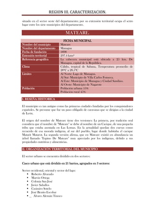 REGION III. CARACTERIZACION.

situado en el sector oeste del departamento; por su extensión territorial ocupa el sexto
lugar entre los siete municipios del departamento.

                                     MATEARE.
                                   FICHA MUNICIPAL
Nombre del municipio             Mateare
Nombre del departamento          Managua
Fecha de fundación               1898
Extensión territorial            297.4 kms²
Referencia geográfica            La cabecera municipal está ubicada a 25 km. De
                                 Managua, capital de la República.
Clima                            Cálido, tropical de Sabana, Temperatura promedio de
                                 28ºC a 28.5ºC
Limites                          Al Norte: Lago de Managua.
                                 Al Sur: Municipio de Villa Carlos Fonseca.
                                 Al Este: Municipio de Managua y Ciudad Sandino.
                                 Al Oeste: Municipio de Nagarote
Población                        Población urbana 55%
                                 Población rural 45%

I. RESEÑA HISTORICA

El municipio es tan antiguo como las primeras ciudades fundadas por los conquistadores
españoles. Se presume que fue un paso obligado de caravanas que se dirigían a la ciudad
de León.

El origen del nombre de Mateare tiene dos versiones: La primera, por tradición oral
considera que el nombre de "Mateare" se debe al nombre de un Cacique, de una pequeña
tribu que estaba asentada en Las Lomas. En la actualidad quedan dos cuevas como
recuerdo de esa morada indígena, al sur del pueblo, lugar donde habitaba el cacique
Matarit Matarot. La segunda versión afirma, que en Mateare existió en abundancia un
árbol llamado "Espino De Mateare" muy apreciado por los indígenas, debido a sus
propiedades nutritivas y alimenticias.

II. ORGANIZACIÓN TERRITORIAL DEL MUNICIPIO

El sector urbano se encuentra dividido en dos sectores:

Casco urbano que está dividido en 21 barrios, agrupados en 3 sectores:

Sector occidental, oriental y sector del lago:
    Roberto Alvarado
    Marvin Ortega
    Colonia San José
    Javier Saballos
    Casimiro Sotelo
    José Benito Escobar
      Álvaro Alemán Tinoco
 