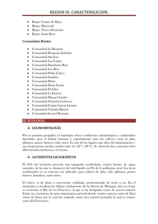REGION III. CARACTERIZACION.

       Repto. Cuatro de Mayo
       Repto. Miraverde
       Repto. Nuevo Horizonte
       Repto. Santa Rosa

Comunidades Rurales:

       Comunidad La Borgoña
       Comunidad Benjamín Zeledón
       Comunidad San José
       Comunidad Las Carpas
       Comunidad Humberto Ruíz
       Comunidad Los Ríos
       Comunidad Pablo Calero
       Comunidad Sandino
       Comunidad Dírita
       Comunidad Denis Larios
       Comunidad El Edén
       Comunidad La Francia
       Comunidad Manuel Lández
       Comunidad Eduardo Contreras
       Comunidad Gaspar García Laviana
       Comunidad Valentín Barrios
       Comunidad Leonel Reynoza

III. ECOLOGIA

       GEOMORFOLOGÍA

Por su posición geográfica el municipio ofrece condiciones climatológicas y ambientales
favorables para el hábitat humano y especialmente para los cultivos como la piña,
plátanos, granos básicos, entre otros. Es uno de los lugares más altos del departamento y
sus temperaturas medias oscilan entre los 22º y 28º C. Se observan dos estaciones bien
diferenciadas, la lluviosa y el verano.

       ACCIDENTES GEOGRÁFICOS

El 60% del territorio presenta una topografía accidentada, existen fuentes de aguas
naturales, de las que se abastecen del vital líquido un 8% de la población rural. Las áreas
accidentadas en su mayoría son utilizadas para cultivos de piña, café, plátanos, granos
básicos, hortalizas, entre otros.

El relieve va de plano a suavemente ondulado, predominando de norte a sur. En el
municipio se localizan las últimas estribaciones de las Sierras de Managua, sitio en el que
se encuentra el Río de los Chocoyos, al que se ha designado como de reserva natural.
Existe un ecosistema de gran importancia nacional donde existen especies tanto de flora
como de fauna por lo cual fue asignada como área natural protegida la cual se conoce
como El Chocoyero.
 