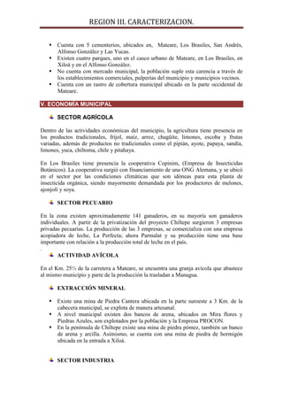 REGION III. CARACTERIZACION.

    Cuenta con 5 cementerios, ubicados en, Mateare, Los Brasiles, San Andrés,
     Alfonso González y Las Yucas.
    Existen cuatro parques, uno en el casco urbano de Mateare, en Los Brasiles, en
     Xiloá y en el Alfonso González.
    No cuenta con mercado municipal, la población suple esta carencia a través de
     los establecimientos comerciales, pulperías del municipio y municipios vecinos.
    Cuenta con un rastro de cobertura municipal ubicado en la parte occidental de
     Mateare.

V. ECONOMÍA MUNICIPAL

       SECTOR AGRÍCOLA

Dentro de las actividades económicas del municipio, la agricultura tiene presencia en
los productos tradicionales, frijol, maíz, arroz, chagüite, limones, escoba y frutas
variadas, además de productos no tradicionales como el pipián, ayote, papaya, sandía,
limones, yuca, chiltoma, chile y pitahaya.

En Los Brasiles tiene presencia la cooperativa Copinim, (Empresa de Insecticidas
Botánicos). La cooperativa surgió con financiamiento de una ONG Alemana, y se ubicó
en el sector por las condiciones climáticas que son idóneas para esta planta de
insecticida orgánica, siendo mayormente demandada por los productores de melones,
ajonjolí y soya.

       SECTOR PECUARIO

En la zona existen aproximadamente 141 ganaderos, en su mayoría son ganaderos
individuales. A partir de la privatización del proyecto Chiltepe surgieron 3 empresas
privadas pecuarias. La producción de las 3 empresas, se comercializa con una empresa
acopiadora de leche, La Perfecta; ahora Parmalat y su producción tiene una base
importante con relación a la producción total de leche en el país.
.
       ACTIVIDAD AVÍCOLA

En el Km. 25½ de la carretera a Mateare, se encuentra una granja avícola que abastece
al mismo municipio y parte de la producción la trasladan a Managua.

       EXTRACCIÓN MINERAL

    Existe una mina de Piedra Cantera ubicada en la parte suroeste a 3 Km. de la
     cabecera municipal, se explota de manera artesanal.
    A nivel municipal existen dos bancos de arena, ubicados en Mira flores y
     Piedras Azules, son explotados por la población y la Empresa PROCON.
    En la península de Chiltepe existe una mina de piedra pómez, también un banco
     de arena y arcilla. Asimismo, se cuenta con una mina de piedra de hormigón
     ubicada en la entrada a Xiloá.


       SECTOR INDUSTRIA
 