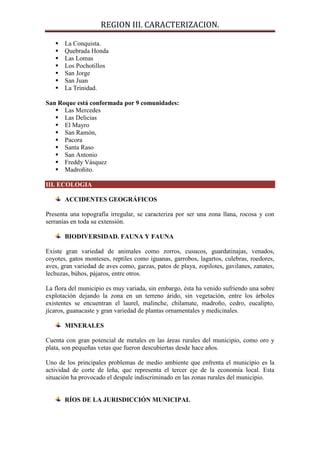 REGION III. CARACTERIZACION.

      La Conquista.
      Quebrada Honda
      Las Lomas
      Los Pochotillos
      San Jorge
      San Juan
      La Trinidad.

San Roque está conformada por 9 comunidades:
    Las Mercedes
    Las Delicias
    El Mayro
    San Ramón,
    Pacora
    Santa Raso
    San Antonio
    Freddy Vásquez
    Madroñito.

III. ECOLOGIA

       ACCIDENTES GEOGRÁFICOS

Presenta una topografía irregular, se caracteriza por ser una zona llana, rocosa y con
serranías en toda su extensión.

       BIODIVERSIDAD. FAUNA Y FAUNA

Existe gran variedad de animales como zorros, cusucos, guardatinajas, venados,
coyotes, gatos monteses, reptiles como iguanas, garrobos, lagartos, culebras, roedores,
aves, gran variedad de aves como, garzas, patos de playa, zopilotes, gavilanes, zanates,
lechuzas, búhos, pájaros, entre otros.

La flora del municipio es muy variada, sin embargo, ésta ha venido sufriendo una sobre
explotación dejando la zona en un terreno árido, sin vegetación, entre los árboles
existentes se encuentran el laurel, malinche, chilamate, madroño, cedro, eucalipto,
jícaros, guanacaste y gran variedad de plantas ornamentales y medicinales.

       MINERALES

Cuenta con gran potencial de metales en las áreas rurales del municipio, como oro y
plata, son pequeñas vetas que fueron descubiertas desde hace años.

Uno de los principales problemas de medio ambiente que enfrenta el municipio es la
actividad de corte de leña, que representa el tercer eje de la economía local. Esta
situación ha provocado el despale indiscriminado en las zonas rurales del municipio.


       RÍOS DE LA JURISDICCIÓN MUNICIPAL
 