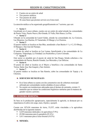REGION III. CARACTERIZACION.

      Cuenta con un centro de salud
      Tres puestos médicos
      Tres puestos de salud
      46 casas bases que prestan servicio en el área rural.

La atención médica se ha organizado geográficamente en 7 sectores, que son:

     Sector 1
Localizado en el casco urbano, cuenta con un centro de salud atiende las comunidades
de Puerto Viejo, Puerto Nuevo, Río Grande, El Valle, Palo Hueco, La Pita.
     Sector 2
Ubicado en la comunidad de Laurel Galán, atiende las comunidades de, La Cenicera,
Las Mojarras, Las Huertas, El Tamarindo, El Mango y La Chorrera.
     Sector 3
El puesto médico se localiza en San Blas, atendiendo a San Benito # 1 y # 2, El Obraje,
El Bijaque y San José del Naranjo.
     Sector 4
El puesto de salud se localiza en Las Lomas, beneficiando a las comunidades de La
Conquista, Telpochapa, La Trinidad, Los Pochotillos y Cerro Colorado.
     Sector 5
Este sector es atendido por el puesto de salud de San Roque, brinda cobertura a las
comunidades de Pacora, Rancho Grande, Las Mercedes y Las Delicias.
     Sector 6
El puesto de salud se localiza en el Mayro y beneficia a las comunidades de Santa
Teresa, Santa Ana, San Joaquín y San Antonio.
     Sector 7
El puesto médico se localiza en San Ramón, cubre las comunidades de Tepoja y la
Chorrera.

       SERVICIOS MUNICIPALES

    En el área urbana se cuenta con dos cementerios uno de cobertura municipal
     utilizado por comunidades rurales aledañas al casco urbano.
    No cuenta con instalaciones adecuadas para el destace de animales, existen 11
     matarifes que no reúnen las condiciones higiénicas sanitarias para la matanza de
     ganado vacuno y porcino.

VI. ECONOMIA MUNICIPAL

Se basa en la producción agropecuaria, especialmente la agrícola, se destacan por su
importancia el cultivo de sorgo, maíz, frijoles y ajonjolí.

Cuenta con 107,636 manzanas de tierra, 53,557, están vinculadas a la agricultura
distribuidas de la siguiente manera:
     4,229 manzanas dedicadas a la agricultura (7.9%)
     43,946 manzanas para la ganadería (81.6%)
     5,611 manzanas para el área forestal (10.5%)

       MINERÍA
 